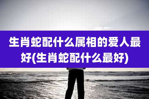 生肖蛇配什么属相的爱人最好(生肖蛇配什么最好)