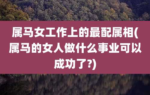 属马女工作上的最配属相(属马的女人做什么事业可以成功了?)
