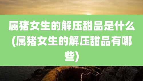 属猪女生的解压甜品是什么(属猪女生的解压甜品有哪些)