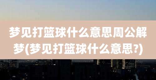 梦见打篮球什么意思周公解梦(梦见打篮球什么意思?)