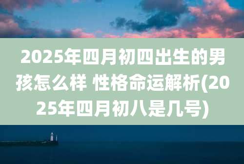 2025年四月初四出生的男孩怎么样 性格命运解析(2025年四月初八是几号)