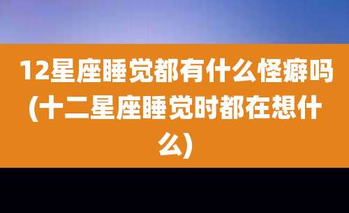 12星座睡觉都有什么怪癖吗(十二星座睡觉时都在想什么)