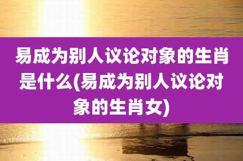 易成为别人议论对象的生肖是什么(易成为别人议论对象的生肖女)