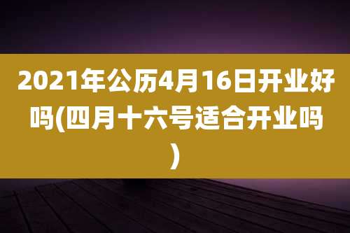 2021年公历4月16日开业好吗(四月十六号适合开业吗)