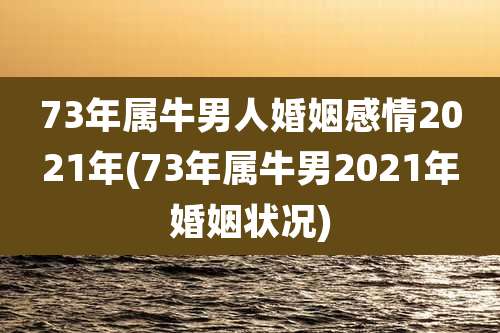 73年属牛男人婚姻感情2021年(73年属牛男2021年婚姻状况)