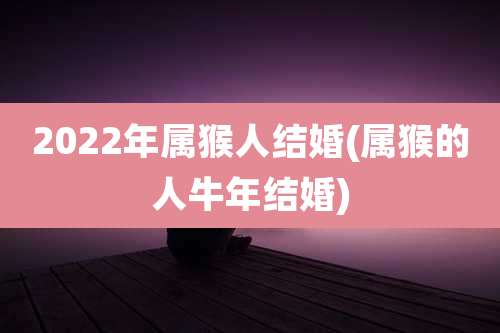 2022年属猴人结婚(属猴的人牛年结婚)