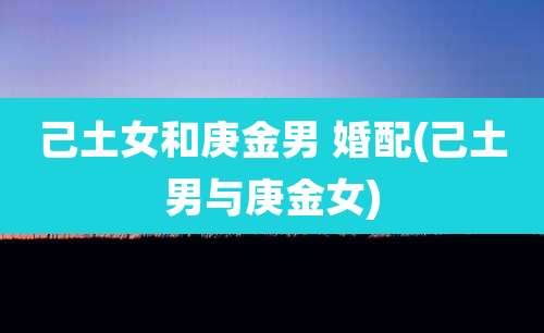 己土女和庚金男 婚配(己土男与庚金女)