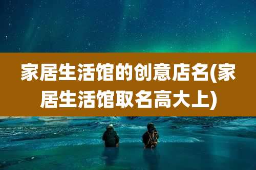 家居生活馆的创意店名(家居生活馆取名高大上)