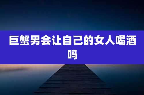 巨蟹男会让自己的女人喝酒吗
