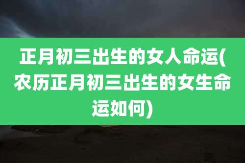 正月初三出生的女人命运(农历正月初三出生的女生命运如何)