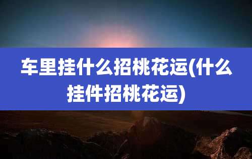 车里挂什么招桃花运(什么挂件招桃花运)