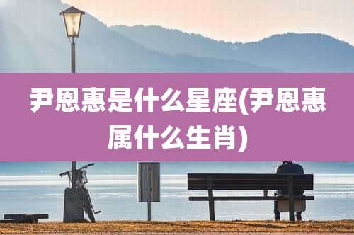 尹恩惠是什么星座(尹恩惠属什么生肖)