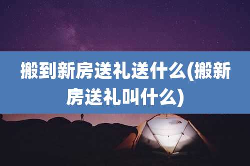 搬到新房送礼送什么(搬新房送礼叫什么)