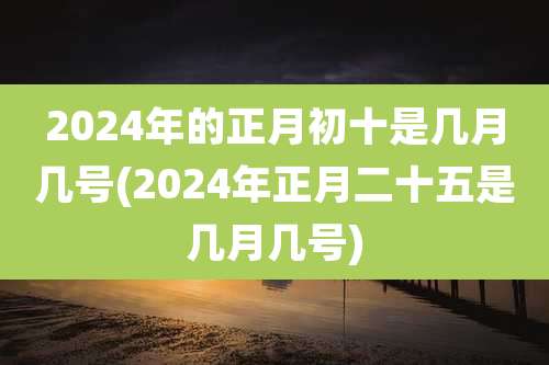 2024年的正月初十是几月几号(2024年正月二十五是几月几号)