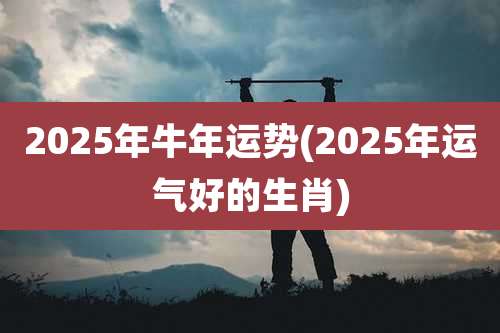 2025年牛年运势(2025年运气好的生肖)
