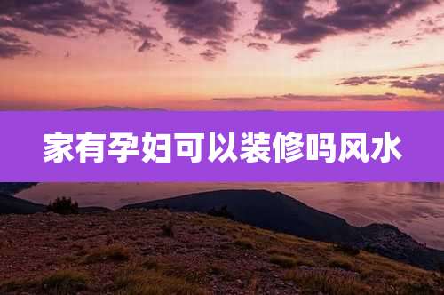 家有孕妇可以装修吗风水