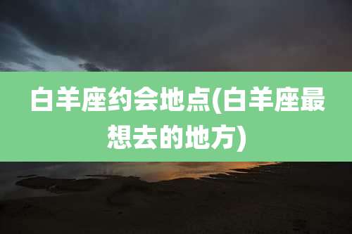 白羊座约会地点(白羊座最想去的地方)