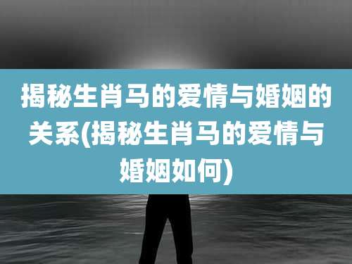 揭秘生肖马的爱情与婚姻的关系(揭秘生肖马的爱情与婚姻如何)