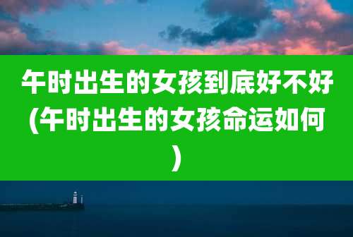 午时出生的女孩到底好不好(午时出生的女孩命运如何)