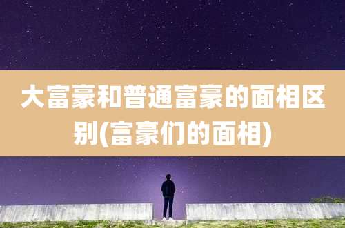 大富豪和普通富豪的面相区别(富豪们的面相)
