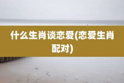 什么生肖谈恋爱(恋爱生肖配对)