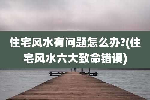 住宅风水有问题怎么办?(住宅风水六大致命错误)