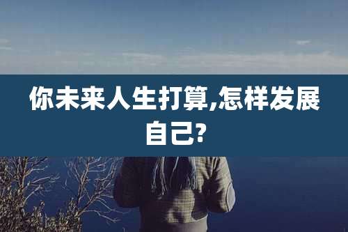你未来人生打算,怎样发展自己?
