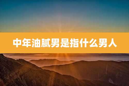 中年油腻男是指什么男人