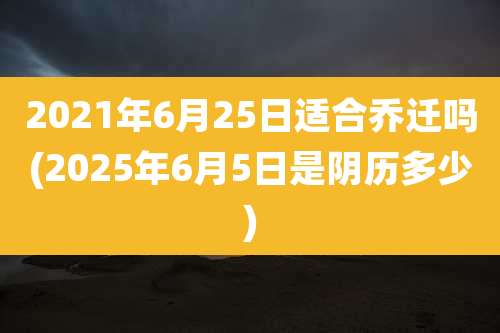 2021年6月25日适合乔迁吗(2025年6月5日是阴历多少)