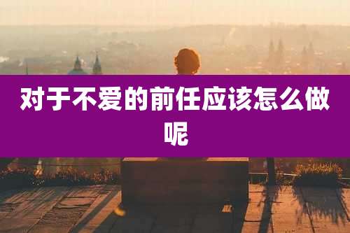 对于不爱的前任应该怎么做呢