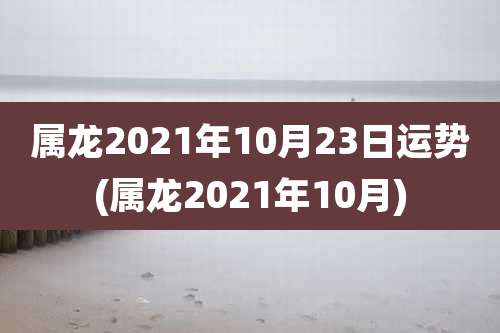 属龙2021年10月23日运势(属龙2021年10月)