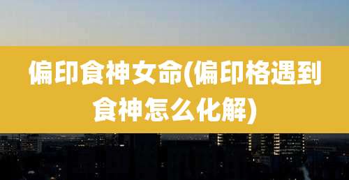 偏印食神女命(偏印格遇到食神怎么化解)
