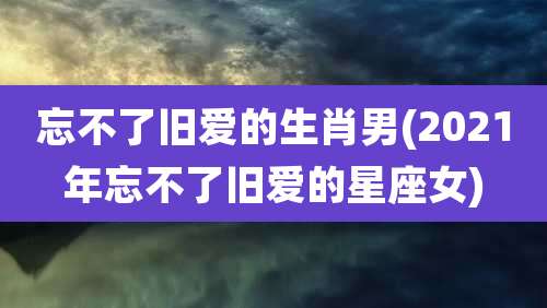 忘不了旧爱的生肖男(2021年忘不了旧爱的星座女)