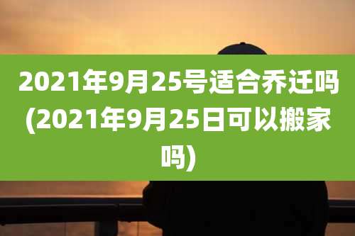 2021年9月25号适合乔迁吗(2021年9月25日可以搬家吗)