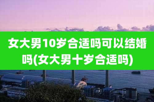 女大男10岁合适吗可以结婚吗(女大男十岁合适吗)