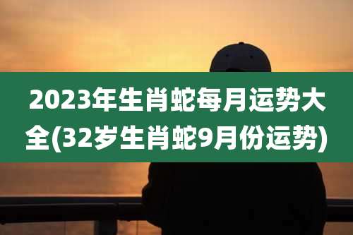 2023年生肖蛇每月运势大全(32岁生肖蛇9月份运势)