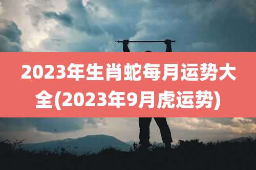 2023年生肖蛇每月运势大全(2023年9月虎运势)