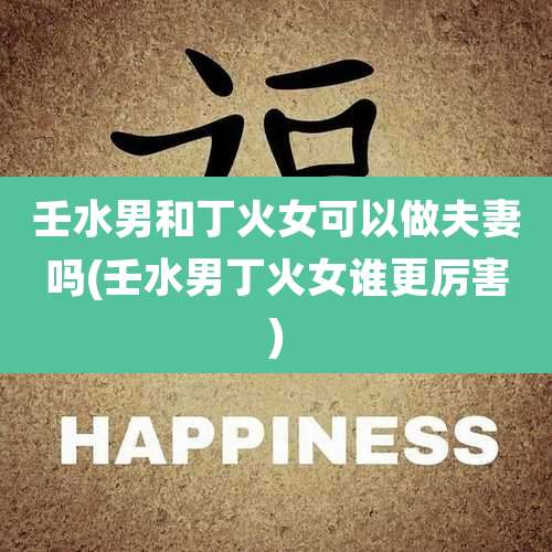 壬水男和丁火女可以做夫妻吗(壬水男丁火女谁更厉害)