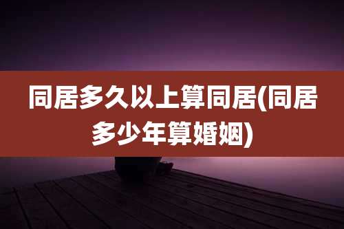 同居多久以上算同居(同居多少年算婚姻)