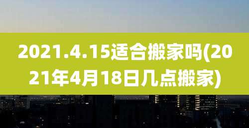 2021.4.15适合搬家吗(2021年4月18日几点搬家)