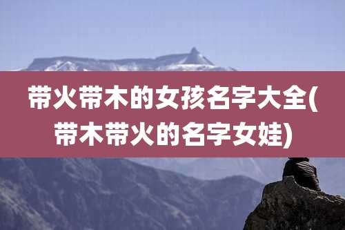 带火带木的女孩名字大全(带木带火的名字女娃)