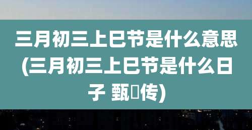 三月初三上巳节是什么意思(三月初三上巳节是什么日子 甄嬛传)