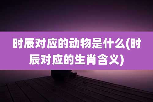 时辰对应的动物是什么(时辰对应的生肖含义)