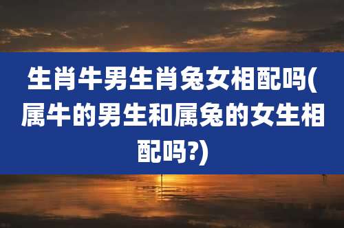 生肖牛男生肖兔女相配吗(属牛的男生和属兔的女生相配吗?)