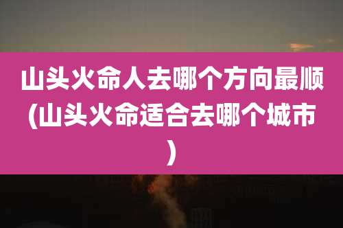 山头火命人去哪个方向最顺(山头火命适合去哪个城市)