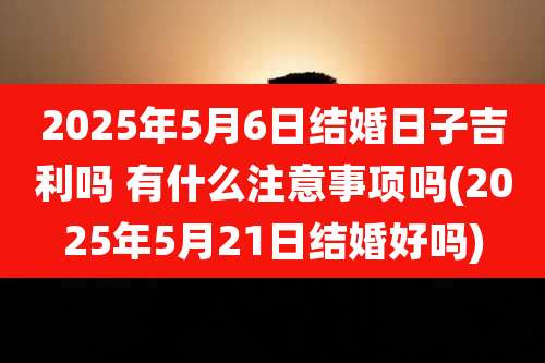 2025年5月6日结婚日子吉利吗 有什么注意事项吗(2025年5月21日结婚好吗)