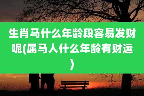 生肖马什么年龄段容易发财呢(属马人什么年龄有财运)