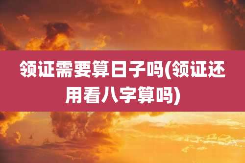 领证需要算日子吗(领证还用看八字算吗)