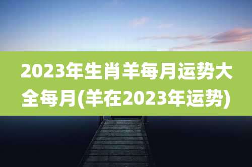 2023年生肖羊每月运势大全每月(羊在2023年运势)