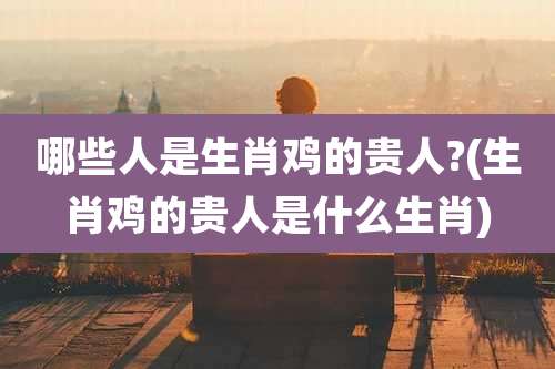 哪些人是生肖鸡的贵人?(生肖鸡的贵人是什么生肖)